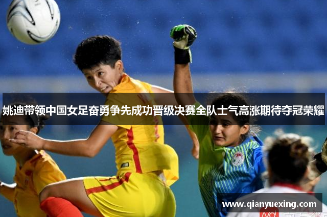 姚迪带领中国女足奋勇争先成功晋级决赛全队士气高涨期待夺冠荣耀