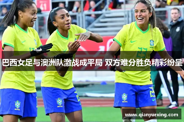 巴西女足与澳洲队激战成平局 双方难分胜负精彩纷呈