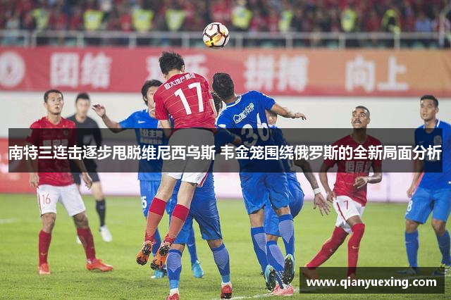 南特三连击逐步甩脱维尼西乌斯 韦金笼围绕俄罗斯的全新局面分析