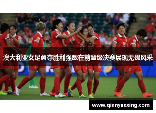 澳大利亚女足勇夺胜利强敌在前晋级决赛展现无畏风采