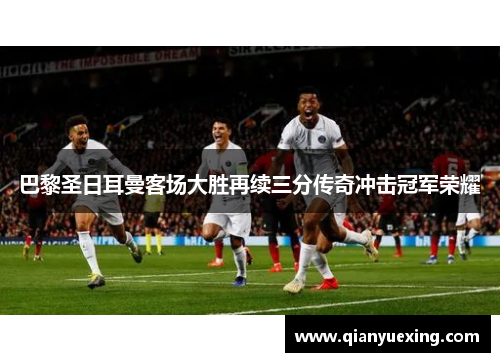 巴黎圣日耳曼客场大胜再续三分传奇冲击冠军荣耀