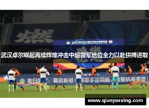 武汉卓尔崛起再续辉煌冲击中超领军地位全力以赴拼搏进取