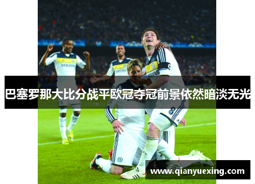 巴塞罗那大比分战平欧冠夺冠前景依然暗淡无光