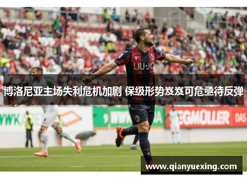 博洛尼亚主场失利危机加剧 保级形势岌岌可危亟待反弹