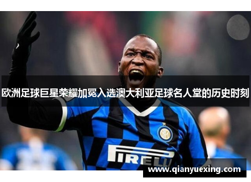 欧洲足球巨星荣耀加冕入选澳大利亚足球名人堂的历史时刻