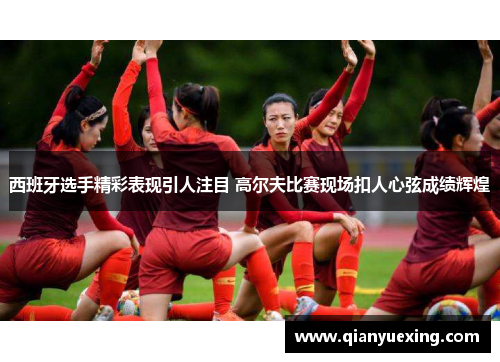 西班牙选手精彩表现引人注目 高尔夫比赛现场扣人心弦成绩辉煌